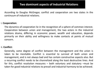 Two dominant aspects of Industrial Relations
According to Douglas McGregor, conflict and cooperation are two states in the
continuum of industrial relations.
i. Cooperation:
The dynamics of cooperation lie in the recognition of a sphere of common interest.
Cooperation between union and management, the two actors in the industrial
relations drama, differing in economic power, wealth and education, depends
primarily on their ability and willingness to make contacts at points of mutual
concern.
ii. Conflict:
Generally, some degree of conflict between the management and the union is
taken to be inevitable. Conflict is essential to survival of both union and
management, and is not always bad and has certain constructive aspects also. But
a recurring conflict needs to be channelized along the least destructive lines. And
for this, conflict resolution measures – both voluntary and statutory –must be
taken for good industrial relations to prevail and industrial harmony to be achieved.
 