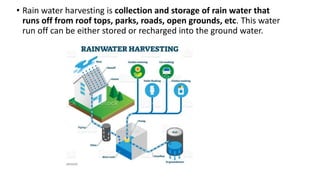 • Rain water harvesting is collection and storage of rain water that
runs off from roof tops, parks, roads, open grounds, etc. This water
run off can be either stored or recharged into the ground water.
 