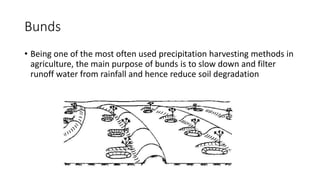 Bunds
• Being one of the most often used precipitation harvesting methods in
agriculture, the main purpose of bunds is to slow down and filter
runoff water from rainfall and hence reduce soil degradation
 