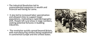 • The Industrial Revolution led to
unprecedented expansion in wealth and
financial well-being for some.
• It also led to increased labor specialization
and allowed cities to support larger
populations, motivating a rapid demographic
shift. People left rural areas in large numbers,
seeking potential fortunes in budding
industries.
• The revolution quickly spread beyond Britain,
with manufacturing centers being established
in continental Europe and the United States.
 