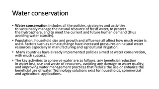 Water conservation
• Water conservation includes all the policies, strategies and activities
to sustainably manage the natural resource of fresh water, to protect
the hydrosphere, and to meet the current and future human demand (thus
avoiding water scarcity).
• Population, household size and growth and affluence all affect how much water is
used. Factors such as climate change have increased pressures on natural water
resources especially in manufacturing and agricultural irrigation.
• Many countries have already implemented policies aimed at water conservation,
with much success.
• The key activities to conserve water are as follows: any beneficial reduction
in water loss, use and waste of resources, avoiding any damage to water quality;
and improving water management practices that reduce the use or enhance the
beneficial use of water. Technology solutions exist for households, commercial
and agricultural applications.
 