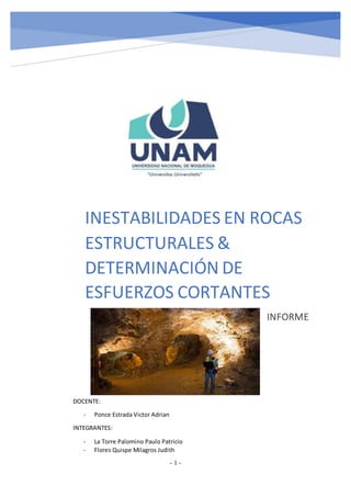 - 1 -
INESTABILIDADES EN ROCAS
ESTRUCTURALES &
DETERMINACIÓN DE
ESFUERZOS CORTANTES
INFORME
DOCENTE:
- Ponce Estrada Victor Adrian
INTEGRANTES:
- La Torre Palomino Paulo Patricio
- Flores Quispe Milagros Judith
 