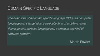 DOMAIN SPECIFIC LANGUAGE
The basic idea of a domain specific language (DSL) is a computer
language that's targeted to a particular kind of problem, rather
than a general purpose language that's aimed at any kind of
software problem.
Martin Fowler
 