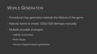 WORLD GENERATION
• Procedural map generation extends the lifetime of the game
• Nobody wants to create 1000x1000 tilemaps manually
• Multiple possible strategies
• Cellular Automaton
• Perlin Noise
• Voronoi Diagram based generation
 