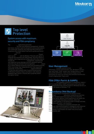 Alarms
Display

Alarms
Manager

Commands on Event
ODBC

Alarms
Dispatcher

Historical
Log

SQL Serv
Oracle
My SQL

E-Mail

Voice

SMS

Fax

Trend
Repor

DownTime
Analyzer

Top level
Protection
System access with maximum
security and FDA compliancy
The Movicon™ 11 applications guarantee maximum security
and reliability. The User and Password management, complete
and robust, has been explicitly designed to ensure that projects
are created with simplicity and integrated FDA 21CFR part 11
compliancy (the United Stated Food and Drug Administration).
Movicon™ 11 ensures maximum data and system access
protection with 1024 User levels and 16 access levels. Project
users can be shared with the Window ™ Domain with option to
integrate and centralize user data profiles. Security criteria is
complete, fully integrated and configurable with a few clicks to
include the Electronic Signature management, unauthorized
and undesired access attempts controls, password expiries,
automatic log-off and Audit Trail management. Movicon™ allows
you to define different protection levels and traceability directly
within each single Tag, independently from their associated
commands. Furthermore, Movicon™ 11 supports Windows
™ 8 Services and consents total or partial blocked access
to Windows™ desktop. Data is recorded on safe relational
databases (SQL Server or Oracle) and in propriety 128 bit
encryption format.

W
Mo
Devel

User Access

XML File

Log On

Windo
Run

1024 Levels, 16 Areas

Eletctr. Signature

Commands

Audit Trail

Client/
Server

User Management

Movicon™ 11 provides options to have mixed project user
affiliations, runtime administrator user, Windows™ domain
user and linked “Child” project user configurations in user
data profile definitions. User access privileges can be
associated not only to all actions and command functions but
to each single project Tag as well.

FDA CFR21 Part11 & GAMP5

Movicon™ 11 has complete 21CFR Part 11 compliancy, ready to
use for creating FDA or GAMP valid projects with great ease
for sophisticated Scada systems based on Windows Servers or
simple HMI based on Windows ™ CE.

Redundancy (Hot Backup)

Powerful Redundancy management for Mission Critical
applications Movicon™ 11 guarantees reliability deriving from
more than 20 years experience operating in the industrial
automation sector. Mission Critical applications can exploit the
powerful integrated Redundancy functions, where two Movicon™
Servers work together in hot backup mode to manage and keep
applications safe under in all situations.
The Movicon™ redundancy is completely automatic and
transparent. Data synchronization Is managed for both historical
and dynamic data, guaranteeing the most efficient and safe
data integrity in any situation not matter how serious and is
completely fail-safe.

15

 
