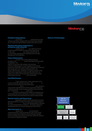 Hardware independency

Movicon CE Advantages

Movicon™ CE guarantees independency, maintaining the same
software even when changing HMI Touch Panel type, allowing
you to choose the right hardware product that suits you best.

•	

•	

Powerful Alarm and Message management

•	

Historical Event log archives, also in SQL Server DB, with
order by filters

•	

Movicon™ CE includes most of the graphical features
provided in the Movicon™ 11 Scada remarkably enhancing data
visualization. The Movicon™ CE graphics potentiality is
superior to any other HMI software. Not only does
it have unrivaled graphics, it will empower you to venture
beyond the simple HMI: powerful Alarm Management, Historical
Alarms
log management with relational DB integrable in net,
Alarms
Trends, Data Analysis, Schedulers, IP Camera, Recipes in DB, Display
Manager
VBA Scripts, dispatching E-mails and SMS, Web Client, all
Commands
ready-to-use within the one powerful, simple programming on Event
environment that only Movicon™ can truly provide.

Rich library of graphical objects and symbols

•	

Power Enhancement

Powerful dynamic animation features

•	

Movicon™ CE enables you to connect your HMI Touch Panel
to your enterprise network to improve information flow
in real-time. Movicon™ CE also supports the Ms SQL CE
3.0 technology, expanding and simplifying historical data
management and integration.

Unmatched graphics and monitor resolution independency

•	

Machine information integration in
enterprise-wide networks

All-in-one development and configuration environment:
Movicon XML projects can be run both on Win32/64 and
WinCE

Event notifications with SMS and E-mail

•	

Object-oriented Recipe management

•	

Historicals and Data Loggers in open archives, both in text
and SQL Server DB format

•	

PLC
Integrated sequential IL Logic

•	

Basic Scripts with VBA syntax

•	

IEC 1131 SoftLogic (optional)
Real Time

•	
•	

Built-in Networking

•	

OPC Client

Cost Effectiveness

E-Mail

Voice

SMS

Fax

Alarms •	
Historical
Deploying the all-in-one developer environment of
Log
Dispatcher
Movicon ™ CE in your enterprise as Scada supervision on PC
•	
or/and remote HMI operator terminals, will save you costs in
•	
learning, training personnel and maintenance.
•	
Movicon™ CE enables you to visualize and control your machines
using the Microsoft Windows™ CE OS to guarantee maximum
•	
DownTime
scalability possible to your software platform while protecting
•	
Analyzer powerful HMI
your investments. Movicon™ CE is the most
platform available for Windows™CE capable of satisfying every
visualization and control need within a ‘compact’ environment
without forfeiting the potentiality that a typical Scada provides.

Remote Control and Teleservices

Movicon™ CE guarantees access to remote workstation terminals
and connected PLCs to device by remote control using modem in
User Access
the most transparent way. This is most indispensable for attaining
all round maintainability at a distance. The project upload and
download functions can also be managed by remote control.

Web Client built-in

Log On

Movicon™ CE supports the Web Client functionality for Areas
1024 Levels, 16
consenting access to devices through the web using normal
browsers exploiting the Web Services technology. The Web
client technology also provides access from remote PC stations,
terminals and Javaphone mobiles
Eletctr. Signature

Commands

Library containing a vast variety of native drivers with
Database
support to Multidriver connections

Audit Trail

ODBC

Kernel Mod

ProConOs
Runtime

IMDB

User and Password management containing 1024 levels
XML or
and 16 areas. SQL Server FDA CFR21 Part 11
Supports
Oracle
Crypted
Remote control and Teleservices
My SQL..
Files
IP camera support

Drivers
Fielbus I/O

Events and Schedulers

Trends,

Project Debug and Upload
Reports
Web Client technology

Movicon
Win32/6

Win 32
Movicon
Development
XML Files

Debugger,
File Transfer

Windows CE
Runtime
Client/
Server

Web
Client

XML
Files

Drivers
Fieldbus, PLC,
Controllers
Applet JAVA
PC Browsers

21

 