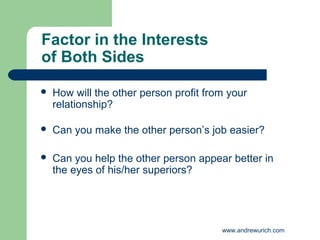 Factor in the Interests
of Both Sides

   How will the other person profit from your
    relationship?

   Can you make the other person’s job easier?

   Can you help the other person appear better in
    the eyes of his/her superiors?




                                        www.andrewurich.com
 