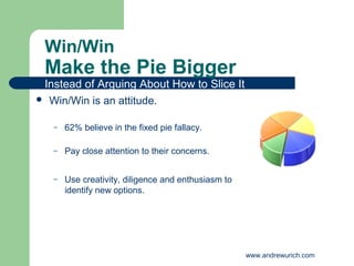 Win/Win
 Make the Pie Bigger
 Instead of Arguing About How to Slice It
 Win/Win is an attitude.


   –   62% believe in the fixed pie fallacy.

   –   Pay close attention to their concerns.


   –   Use creativity, diligence and enthusiasm to
       identify new options.




                                                     www.andrewurich.com
 