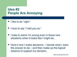 Idea #2
People Are Annoying

   I like to be “right.”

   I love to say “I told you so.”

   I hate to admit I’m wrong even in those rare
    situations when it looks like I might be.

   Here’s how I make decisions: I decide what I want
    the answer to be – and then make up the logical
    reasons to support my decision.
                                          www.andrewurich.com
 