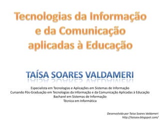 Tecnologias da Informação e da Comunicação aplicadas à EducaçãoTaísa Soares ValdameriEspecialista em Tecnologias e Aplicações em Sistemas de InformaçãoCursando Pós-Graduação em Tecnologias da Informação e da Comunicação Aplicadas à EducaçãoBacharel em Sistemas de InformaçãoTécnica em Informática