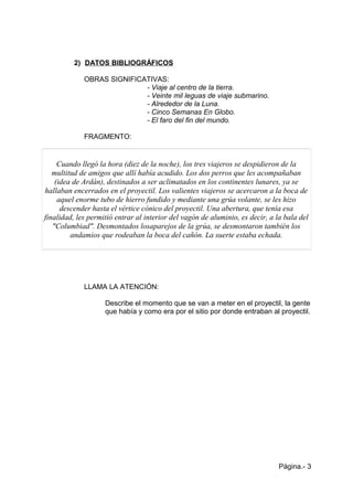 2) DATOS BIBLIOGRÁFICOS
OBRAS SIGNIFICATIVAS:
- Viaje al centro de la tierra.
- Veinte mil leguas de viaje submarino.
- Alrededor de la Luna.
- Cinco Semanas En Globo.
- El faro del fin del mundo.
FRAGMENTO:
Cuando llegó la hora (diez de la noche), los tres viajeros se despidieron de la
multitud de amigos que allí había acudido. Los dos perros que les acompañaban
(idea de Ardán), destinados a ser aclimatados en los continentes lunares, ya se
hallaban encerrados en el proyectil. Los valientes viajeros se acercaron a la boca de
aquel enorme tubo de hierro fundido y mediante una grúa volante, se les hizo
descender hasta el vértice cónico del proyectil. Una abertura, que tenía esa
finalidad, les permitió entrar al interior del vagón de aluminio, es decir, a la bala del
"Columbiad". Desmontados losaparejos de la grúa, se desmontaron también los
andamios que rodeaban la boca del cañón. La suerte estaba echada.
LLAMA LA ATENCIÓN:
Describe el momento que se van a meter en el proyectil, la gente
que había y como era por el sitio por donde entraban al proyectil.
Página.- 3
 