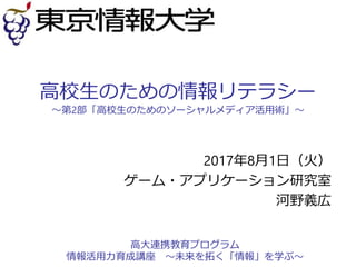 高校生のための情報リテラシー
～第2部「高校生のためのソーシャルメディア活用術」～
2017年8月1日（火）
ゲーム・アプリケーション研究室
河野義広
高大連携教育プログラム
情報活用力育成講座 ～未来を拓く「情報」を学ぶ～
 