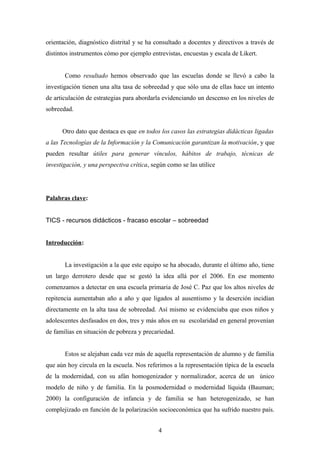 orientación, diagnóstico distrital y se ha consultado a docentes y directivos a través de 
distintos instrumentos cómo por ejemplo entrevistas, encuestas y escala de Likert. 
Como resultado hemos observado que las escuelas donde se llevó a cabo la 
investigación tienen una alta tasa de sobreedad y que sólo una de ellas hace un intento 
de articulación de estrategias para abordarla evidenciando un descenso en los niveles de 
sobreedad. 
Otro dato que destaca es que en todos los casos las estrategias didácticas ligadas 
a las Tecnologías de la Información y la Comunicación garantizan la motivación, y que 
pueden resultar útiles para generar vínculos, hábitos de trabajo, técnicas de 
investigación, y una perspectiva crítica, según como se las utilice 
Palabras clave: 
TICS - recursos didácticos - fracaso escolar – sobreedad 
Introducción: 
La investigación a la que este equipo se ha abocado, durante el último año, tiene 
un largo derrotero desde que se gestó la idea allá por el 2006. En ese momento 
comenzamos a detectar en una escuela primaria de José C. Paz que los altos niveles de 
repitencia aumentaban año a año y que ligados al ausentismo y la deserción incidían 
directamente en la alta tasa de sobreedad. Así mismo se evidenciaba que esos niños y 
adolescentes desfasados en dos, tres y más años en su escolaridad en general provenían 
de familias en situación de pobreza y precariedad. 
Estos se alejaban cada vez más de aquella representación de alumno y de familia 
que aún hoy circula en la escuela. Nos referimos a la representación típica de la escuela 
de la modernidad, con su afán homogenizador y normalizador, acerca de un único 
modelo de niño y de familia. En la posmodernidad o modernidad líquida (Bauman; 
2000) la configuración de infancia y de familia se han heterogenizado, se han 
complejizado en función de la polarización socioeconómica que ha sufrido nuestro país. 
4 
 