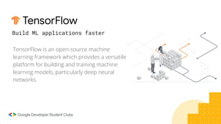 TensorFlow
TensorFlow is an open-source machine
learning framework which provides a versatile
platform for building and training machine
learning models, particularly deep neural
networks.
Build ML applications faster
 