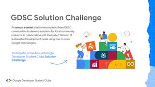 GDSC Solution Challenge
An annual contest that invites students from GDSC
communities to develop solutions for local community
problems in collaboration with the United Nations’ 17
Sustainable Development Goals using one or more
Google technologies.
Participate in the Annual Google
Developer Student Clubs Solution
Challenge
 