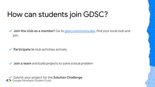 ✓ Join the club as a member! Go to gdsc.community.dev, find your local club and
join.
✓ Participate in club activities actively.
✓ Join a team and build projects to solve a local problem
✓ Submit your project for the Solution Challenge
How can students join GDSC?
 