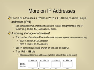 More on IP Addresses Four 8 bit addresses = 32 bits = 2^32 = 4.3 Billion possible unique addresses (IPv4) Not completely true. Inefficiencies due to “block” assignments of first IP “octet” (e.g. UBC’s 137). Actually 3.7 billion. A looming shortage of addresses!  The number of available IPv4 addresses ( http://www.bgpexpert.com/addrspace2007.php) :  2007: 1.3 billion, 64.9% utilization  2008: 1.1 billion, 69.7% utilization See “ A coming real estate crunch on the Net ” on WebCT Thus IPv6 –  128  bits Billions and billions of addresses (a trillion trillion trillion to be exact) 