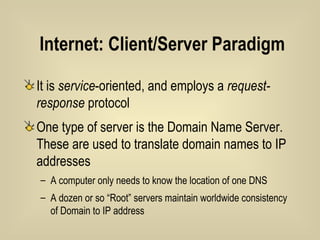 Internet: Client/Server Paradigm It is  service -oriented, and employs a  request-response  protocol One type of server is the Domain Name Server. These are used to translate domain names to IP addresses A computer only needs to know the location of one DNS A dozen or so “Root” servers maintain worldwide consistency of Domain to IP address 