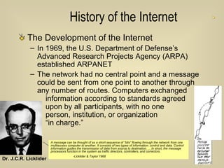 History of the Internet The Development of the Internet In 1969, the U.S. Department of Defense’s Advanced Research Projects Agency (ARPA) established ARPANET The network had no central point and a message could be sent from one point to another through any number of routes. Computers exchanged    information according to standards agreed    upon by all participants, with no one    person, institution, or organization    “in charge.” Dr. J.C.R. Licklider  A message can be thought of as a short sequence of “bits” flowing through the network from one multiaccess computer to another. It consists of two types of information: control and data. Control information guides the transmission of data from source to destination. ... In short, the message processors function in the system as traffic directors, controllers, and correctors.  -Licklider & Taylor 1968 