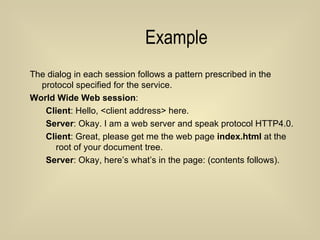 Example The dialog in each session follows a pattern prescribed in the protocol specified for the service. World Wide Web session : Client : Hello, <client address> here.  Server : Okay. I am a web server and speak protocol HTTP4.0. Client : Great, please get me the web page  index.html  at the root of your document tree. Server : Okay, here’s what’s in the page: (contents follows).   