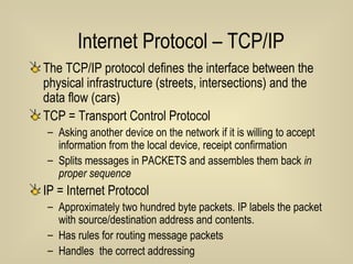 Internet Protocol – TCP/IP The TCP/IP protocol defines the interface between the physical infrastructure (streets, intersections) and the data flow (cars) TCP = Transport Control Protocol Asking another device on the network if it is willing to accept information from the local device, receipt confirmation Splits messages in PACKETS and assembles them back  in proper sequence IP = Internet Protocol Approximately two hundred byte packets. IP labels the packet with source/destination address and contents. Has rules for routing message packets  Handles  the correct addressing 