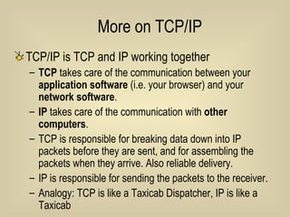 More on TCP/IP TCP/IP is TCP and IP working together TCP  takes care of the communication between your  application software  (i.e. your browser) and your  network software . IP  takes care of the communication with  other computers . TCP is responsible for breaking data down into IP packets before they are sent, and for assembling the packets when they arrive. Also reliable delivery. IP is responsible for sending the packets to the receiver. Analogy: TCP is like a Taxicab Dispatcher, IP is like a Taxicab 