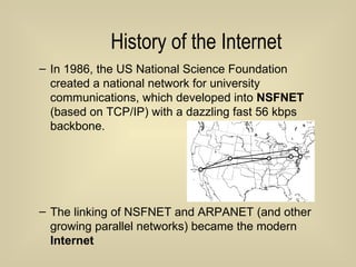 History of the Internet In 1986, the US National Science Foundation created a national network for university communications, which developed into  NSFNET  (based on TCP/IP) with a dazzling fast 56 kbps backbone. The linking of NSFNET and ARPANET (and other growing parallel networks) became the modern  Internet 