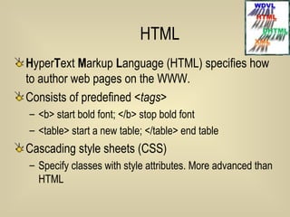 HTML H yper T ext  M arkup  L anguage (HTML) specifies how to author web pages on the WWW. Consists of predefined < tags> <b> start bold font; </b> stop bold font <table> start a new table; </table> end table Cascading style sheets (CSS) Specify classes with style attributes. More advanced than HTML 