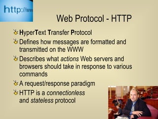 Web Protocol - HTTP H yper T ext  T ransfer  P rotocol Defines how messages are formatted and transmitted on the WWW Describes what  actions  Web servers and browsers should take in response to various commands A request/response paradigm HTTP is a  connectionless   and  stateless  protocol 