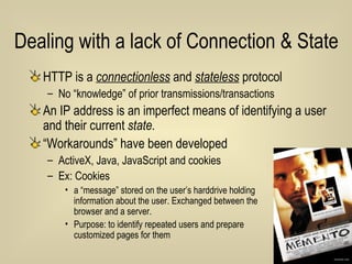 Dealing with a lack of Connection & State HTTP is a  connectionless  and  stateless  protocol No “knowledge” of prior transmissions/transactions An IP address is an imperfect means of identifying a user and their current  state. “ Workarounds” have been developed  ActiveX, Java, JavaScript and cookies  Ex: Cookies a “message” stored on the user’s harddrive holding  information about the user. Exchanged between the  browser and a server. Purpose: to identify repeated users and prepare  customized pages for them 