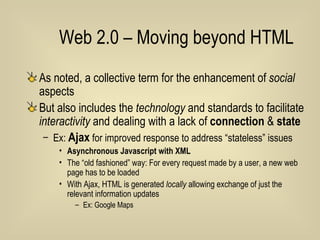 Web 2.0 – Moving beyond HTML As noted, a collective term for the enhancement of  social  aspects But also includes the  technology  and standards to facilitate  interactivity  and dealing with a lack of  connection  &  state Ex:  Ajax  for improved response to address “stateless” issues Asynchronous Javascript with XML  The “old fashioned” way: For every request made by a user, a new web page has to be loaded With Ajax, HTML is generated  locally  allowing exchange of just the relevant information updates Ex: Google Maps 