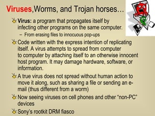 Viruses ,Worms, and Trojan horses… Virus:  a program that propagates itself by  infecting other programs on the same computer .  From erasing files to innocuous pop-ups Code written with the express intention of replicating itself. A virus attempts to spread from computer  to computer by attaching itself to an otherwise innocent host program. It may damage hardware, software, or information.  A true virus does not spread without human action to move it along, such as sharing a file or sending an e-mail (thus different from a worm) Now seeing viruses on cell phones and other “non-PC” devices Sony’s rootkit DRM fiasco 