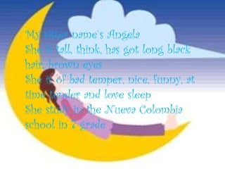 My sister name`s Angela She is tall, think, has got long black hair, brown eyes  She is of bad temper, nice, funny, at time tender and love sleep She study in the Nueva Colombia school in 7 grade 