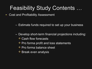 Feasibility Study Contents …Feasibility Study Contents …
• Cost and Profitability AssessmentCost and Profitability Assessment
– Estimate funds required to set up your businessEstimate funds required to set up your business
– Develop short-term financial projections including:Develop short-term financial projections including:
 Cash flow forecastsCash flow forecasts
 Pro forma profit and loss statementsPro forma profit and loss statements
 Pro forma balance sheetPro forma balance sheet
 Break even analysisBreak even analysis
 