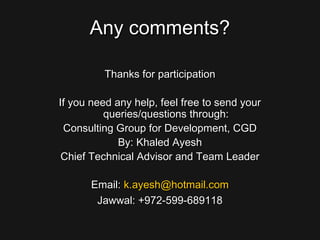 Any comments?Any comments?
Thanks for participationThanks for participation
If you need any help, feel free to send yourIf you need any help, feel free to send your
queries/questions through:queries/questions through:
Consulting Group for Development, CGDConsulting Group for Development, CGD
By: Khaled AyeshBy: Khaled Ayesh
Chief Technical Advisor and Team LeaderChief Technical Advisor and Team Leader
Email:Email: k.ayesh@hotmail.comk.ayesh@hotmail.com
Jawwal: +972-599-689118Jawwal: +972-599-689118
 