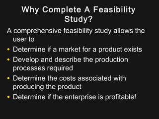 Why Complete A FeasibilityWhy Complete A Feasibility
Study?Study?
A comprehensive feasibility study allows theA comprehensive feasibility study allows the
user touser to
• Determine if a market for a product existsDetermine if a market for a product exists
• Develop and describe the productionDevelop and describe the production
processes requiredprocesses required
• Determine the costs associated withDetermine the costs associated with
producing the productproducing the product
• Determine if the enterprise is profitable!Determine if the enterprise is profitable!
 