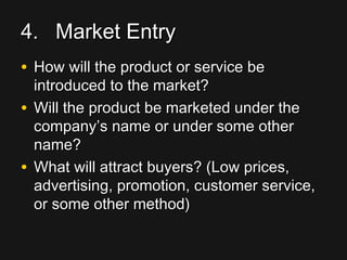 4.4. Market EntryMarket Entry
• How will the product or service beHow will the product or service be
introduced to the market?introduced to the market?
• Will the product be marketed under theWill the product be marketed under the
company’s name or under some othercompany’s name or under some other
name?name?
• What will attract buyers? (Low prices,What will attract buyers? (Low prices,
advertising, promotion, customer service,advertising, promotion, customer service,
or some other method)or some other method)
 