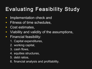 Evaluating Feasibility StudyEvaluating Feasibility Study
• Implementation check andImplementation check and
• Fitness of time schedules,Fitness of time schedules,
• Cost estimates,Cost estimates,
• Viability and validity of the assumptions,Viability and validity of the assumptions,
• Financial feasibility:Financial feasibility:
1.1. Capital expenditures,Capital expenditures,
2.2. working capital,working capital,
3.3. cash flows,cash flows,
4.4. equities structures,equities structures,
5.5. debt ratios,debt ratios,
6.6. financial analysis and profitability.financial analysis and profitability.
 