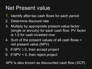 Net Present valueNet Present value
1.1. Identify after-tax cash flows for each periodIdentify after-tax cash flows for each period
2.2. Determine discount rateDetermine discount rate
3.3. Multiply by appropriate present-value factorMultiply by appropriate present-value factor
(single or annuity) for each cash flow. PV factor(single or annuity) for each cash flow. PV factor
is 1.0 for cash invested nowis 1.0 for cash invested now
4.4. Sum of the present values of all cash flows =Sum of the present values of all cash flows =
net present value (NPV)net present value (NPV)
5. If NPV5. If NPV ≥≥ 0, then accept project0, then accept project
6. If NPV < 0, then reject project6. If NPV < 0, then reject project
NPVNPV is also known as discounted cash flow (is also known as discounted cash flow (DCFDCF).).
 