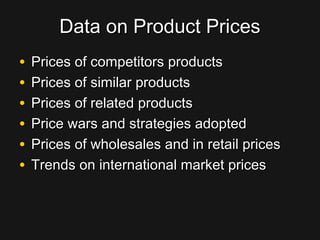 Data on Product PricesData on Product Prices
• Prices of competitors productsPrices of competitors products
• Prices of similar productsPrices of similar products
• Prices of related productsPrices of related products
• Price wars and strategies adoptedPrice wars and strategies adopted
• Prices of wholesales and in retail pricesPrices of wholesales and in retail prices
• Trends on international market pricesTrends on international market prices
 