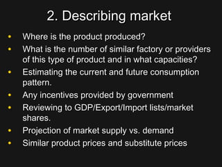 2. Describing market2. Describing market
• Where is the product produced?Where is the product produced?
• What is the number of similar factory or providersWhat is the number of similar factory or providers
of this type of product and in what capacities?of this type of product and in what capacities?
• Estimating the current and future consumptionEstimating the current and future consumption
pattern.pattern.
• Any incentives provided by governmentAny incentives provided by government
• Reviewing to GDP/Export/Import lists/marketReviewing to GDP/Export/Import lists/market
shares.shares.
• Projection of market supply vs. demandProjection of market supply vs. demand
• Similar product prices and substitute pricesSimilar product prices and substitute prices
 