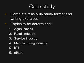 Case studyCase study
• Complete feasibility study format andComplete feasibility study format and
writing exercises:writing exercises:
• Topics to be determined:Topics to be determined:
1.1. AgribusinessAgribusiness
2.2. Retail IndustryRetail Industry
3.3. Service industryService industry
4.4. Manufacturing industryManufacturing industry
5.5. ICTICT
6.6. othersothers
 