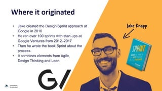 Where it originated
• Jake created the Design Sprint approach at
Google in 2010
• He ran over 100 sprints with start-ups at
Google Ventures from 2012–2017
• Then he wrote the book Sprint about the
process.
• It combines elements from Agile,
Design Thinking and Lean
 