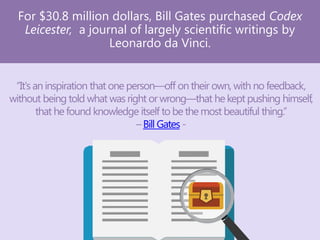 For $30.8 million dollars, Bill Gates purchased Codex
Leicester, a journal of largely scientific writings by
Leonardo da Vinci.
“It's an inspiration that one person—off on their own, with no feedback,
without being told what was right or wrong—that he kept pushing himself,
that he found knowledge itself to be the most beautiful thing.”
–Bill Gates -
 