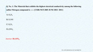 Q. No. 1: The Material that exhibits the highest electrical conductivity among the following
sulfur-Nitrogen compound is ----- [CSIR-NET/JRF JUNE DEC 2011]
A) S4N4
B) S7NH
C) S2N2
D) (SN)x
Answer: D) (SN)x
DR. A. ANTO AROCKIA RAJ, SXC, PALAYAMKOTTAI.
 