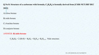 Q.No 8: Structure of a carborane with formula, C2B4H8 is formally derived from [CSIR-NET/JRF DEC
2012]
A) closo borane
B) nido borane
C) Arachno borane
D) conjucto borane
ANSWER: B) nido borane
C2B4H8 = 2 (B-H) + B4H8 = B6H10= BnHn+4 . Nido structure.
DR. A. ANTO AROCKIA RAJ, SXC, PALAYAMKOTTAI.
 