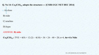 Q. No 14: Co4(CO)12 adopts the structure---- [CSIR-UGC-NET DEC 2014]
o A) closo
B) nido
C) arachno
D) hypo
ANSWER: B) nido
Co4(CO)12 : TVE = 4(9) + 12 (2) – 4(10) = 36 + 24 – 40 = 20; n=4, 4n+4 is Nido
DR. A. ANTO AROCKIA RAJ, SXC, PALAYAMKOTTAI.
 