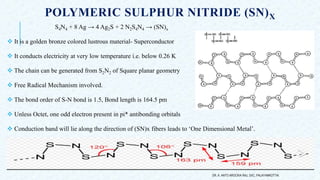 POLYMERIC SULPHUR NITRIDE (SN)X
S4N4 + 8 Ag → 4 Ag2S + 2 N2S4N4 → (SN)x
 It is a golden bronze colored lustrous material- Superconductor
 It conducts electricity at very low temperature i.e. below 0.26 K
 The chain can be generated from S2N2 of Square planar geometry
 Free Radical Mechanism involved.
 The bond order of S-N bond is 1.5, Bond length is 164.5 pm
 Unless Octet, one odd electron present in pi* antibonding orbitals
 Conduction band will lie along the direction of (SN)x fibers leads to ‘One Dimensional Metal’.
DR. A. ANTO AROCKIA RAJ, SXC, PALAYAMKOTTAI.
 