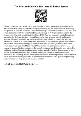 The Pros And Cons Of The Juvenile Justice System
Blended sentencing laws which give courts discretion in some cases to impose juvenile and/or
adult sentences on young offenders became popular during the 1990s as a means of broadening
the spectrum of available sanctions. These laws variously allow courts to impose: 1. An adult or a
juvenile sentence; 2. Both a juvenile and an adult sentence; or 3. A sentence that exceeds the
normal limit of juvenile court jurisdiction. Since 2002, Ohio has provided a blended sentencing
alternative for designated serious youth offenders, who receive both a juvenile and an adult
sentence. The Ohio sentencing alternative was modeled on Minnesota s blended sentencing
alternative, referred to as Extended Juvenile Jurisdiction (EJJ). Under this system, the suspended
adult system sentence may be imposed if the offender does not comply with the terms of the
juvenile court sentence. The Minnesota and Ohio alternatives are sometimes referred to as a last
chance for young offenders to remain in the juvenile justice system. Both states have retained the
traditional option of transfer to adult court for serious juvenile offenders. Researchers who have
studied how prosecutorial decisions are made under these systems generally assume that
prosecutors use a two step process whereby they first decide whether a particular case involving a
juvenile defendant will be prosecuted in juvenile court or motioned for a specialized processing
track. In the second stage, prosecutors decide whether
... Get more on HelpWriting.net ...
 