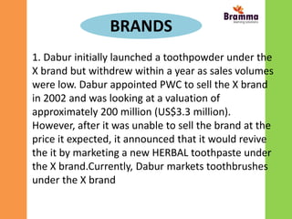 BRANDS
1. Dabur initially launched a toothpowder under the
X brand but withdrew within a year as sales volumes
were low. Dabur appointed PWC to sell the X brand
in 2002 and was looking at a valuation of
approximately 200 million (US$3.3 million).
However, after it was unable to sell the brand at the
price it expected, it announced that it would revive
the it by marketing a new HERBAL toothpaste under
the X brand.Currently, Dabur markets toothbrushes
under the X brand
 